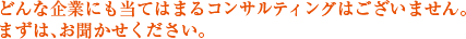 どんな企業にも当てはまるコンサルティングはございません。まずは、お聞かせください。